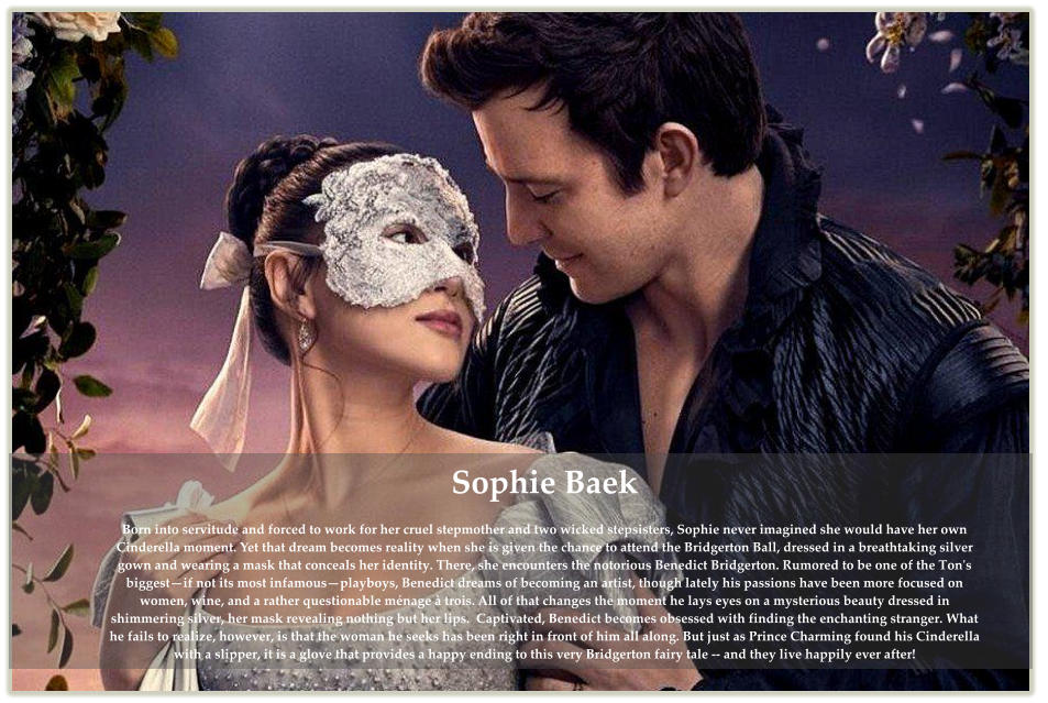 Sophie Baek  Born into servitude and forced to work for her cruel stepmother and two wicked stepsisters, Sophie never imagined she would have her own Cinderella moment. Yet that dream becomes reality when she is given the chance to attend the Bridgerton Ball, dressed in a breathtaking silver gown and wearing a mask that conceals her identity. There, she encounters the notorious Benedict Bridgerton. Rumored to be one of the Ton's biggest—if not its most infamous—playboys, Benedict dreams of becoming an artist, though lately his passions have been more focused on women, wine, and a rather questionable ménage à trois. All of that changes the moment he lays eyes on a mysterious beauty dressed in shimmering silver, her mask revealing nothing but her lips.  Captivated, Benedict becomes obsessed with finding the enchanting stranger. What he fails to realize, however, is that the woman he seeks has been right in front of him all along. But just as Prince Charming found his Cinderella with a slipper, it is a glove that provides a happy ending to this very Bridgerton fairy tale -- and they live happily ever after!