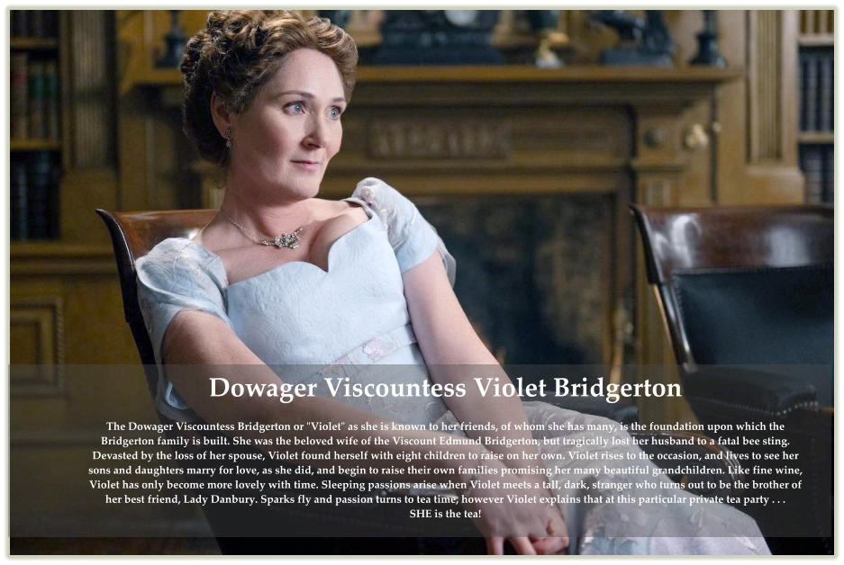 Dowager Viscountess Violet BridgertonThe Dowager Viscountess Bridgerton or "Violet" as she is known to her friends, of whom she has many, is the foundation upon which the Bridgerton family is built. She was the beloved wife of the Viscount Edmund Bridgerton, but tragically lost her husband to a fatal bee sting. Devasted by the loss of her spouse, Violet found herself with eight children to raise on her own. Violet rises to the occasion, and lives to see her sons and daughters marry for love, as she did, and begin to raise their own families promising her many beautiful grandchildren. Like fine wine, Violet has only become more lovely with time. Sleeping passions arise when Violet meets a tall, dark, stranger who turns out to be the brother of her best friend, Lady Danbury. Sparks fly and passion turns to tea time, however Violet explains that at this particular private tea party . . . SHE is the tea!